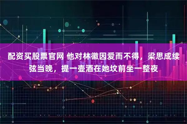 配资买股票官网 他对林徽因爱而不得，梁思成续弦当晚，提一壶酒在她坟前坐一整夜