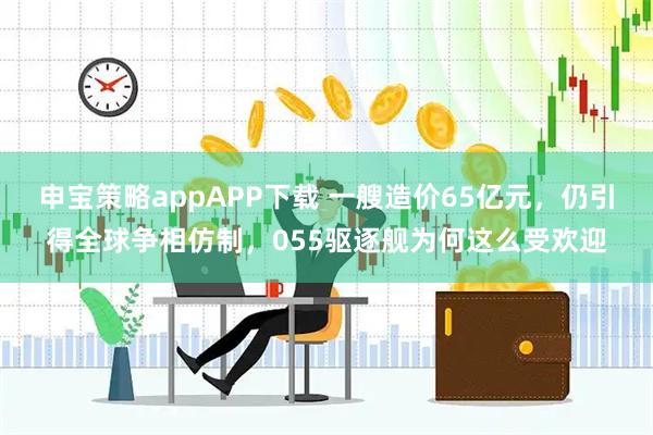 申宝策略appAPP下载 一艘造价65亿元，仍引得全球争相仿制，055驱逐舰为何这么受欢迎