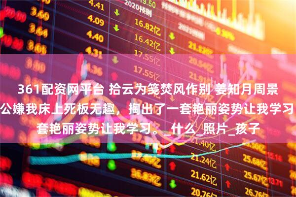 361配资网平台 拾云为笺焚风作别 姜知月周景珩郁萌 醉酒后，老公嫌我床上死板无趣，掏出了一套艳丽姿势让我学习。_什么_照片_孩子
