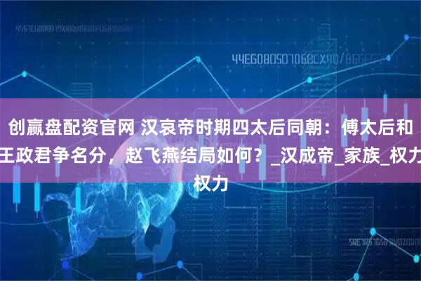 创赢盘配资官网 汉哀帝时期四太后同朝:傅太后和王政君争名分,赵飞燕结局如何?_汉成帝_家族_权力