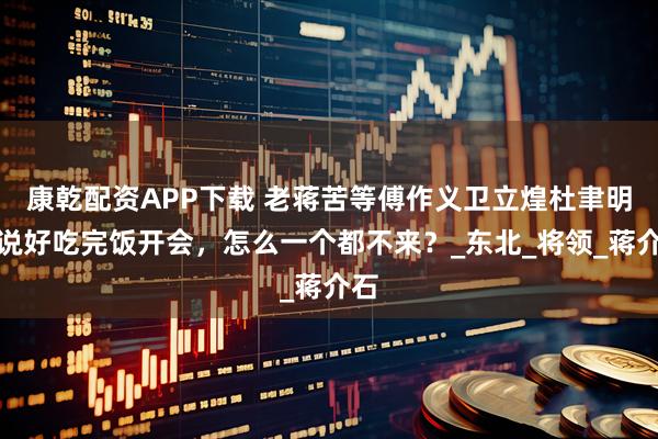 康乾配资APP下载 老蒋苦等傅作义卫立煌杜聿明：说好吃完饭开会，怎么一个都不来？_东北_将领_蒋介石