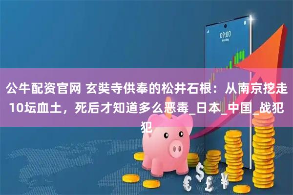 公牛配资官网 玄奘寺供奉的松井石根：从南京挖走10坛血土，死后才知道多么恶毒_日本_中国_战犯