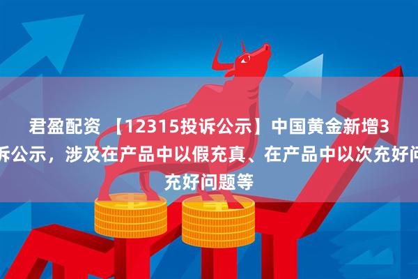 君盈配资 【12315投诉公示】中国黄金新增3件投诉公示，涉及在产品中以假充真、在产品中以次充好问题等
