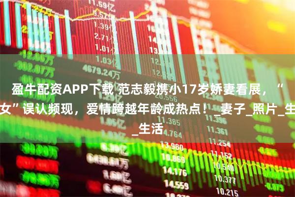 盈牛配资APP下载 范志毅携小17岁娇妻看展,“父女”误认频现,爱情跨越年龄成热点!_妻子_照片_生活