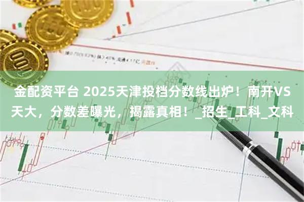 金配资平台 2025天津投档分数线出炉！南开VS天大，分数差曝光，揭露真相！_招生_工科_文科