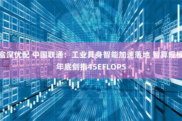 富深优配 中国联通：工业具身智能加速落地 智算规模年底剑指45EFLOPS
