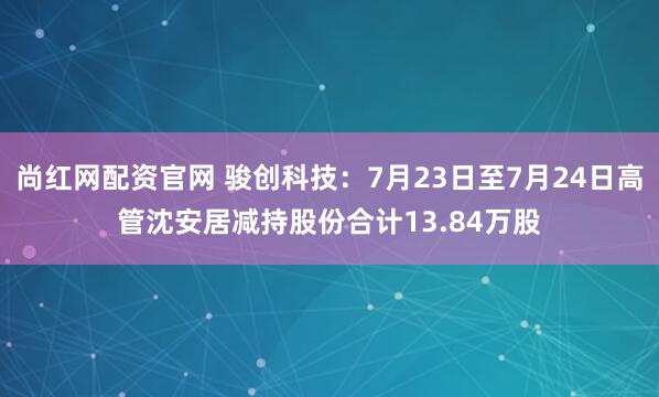 尚红网配资官网 骏创科技：7月23日至7月24日高管沈安居减持股份合计13.84万股