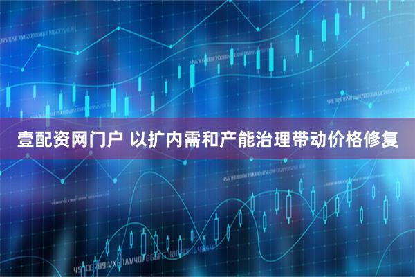 壹配资网门户 以扩内需和产能治理带动价格修复