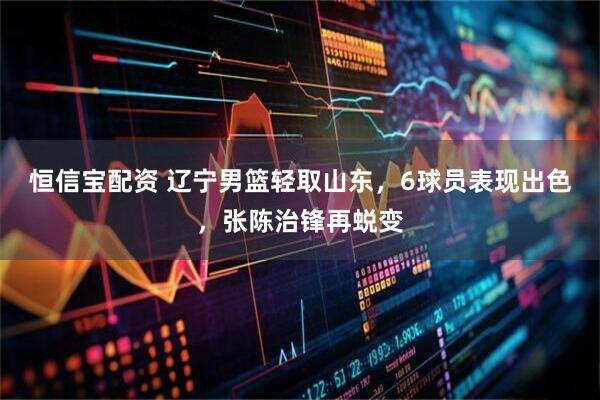 恒信宝配资 辽宁男篮轻取山东，6球员表现出色，张陈治锋再蜕变