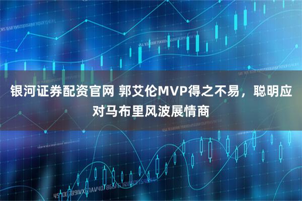 银河证券配资官网 郭艾伦MVP得之不易，聪明应对马布里风波展情商