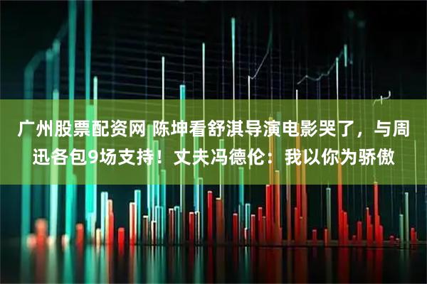 广州股票配资网 陈坤看舒淇导演电影哭了，与周迅各包9场支持！丈夫冯德伦：我以你为骄傲