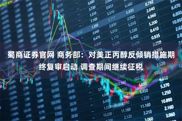 蜀商证券官网 商务部：对美正丙醇反倾销措施期终复审启动 调查期间继续征税