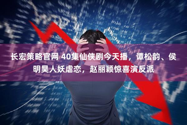 长宏策略官网 40集仙侠剧今天播，谭松韵、侯明昊人妖虐恋，赵丽颖惊喜演反派