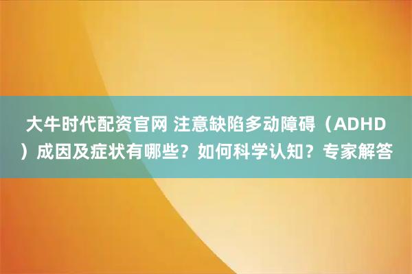 大牛时代配资官网 注意缺陷多动障碍（ADHD）成因及症状有哪些？如何科学认知？专家解答