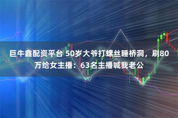 巨牛鑫配资平台 50岁大爷打螺丝睡桥洞,刷80万给女主播:63名主播喊我老公