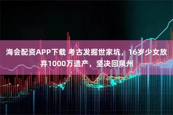 海会配资APP下载 考古发掘世家坑，16岁少女放弃1000万遗产，坚决回泉州