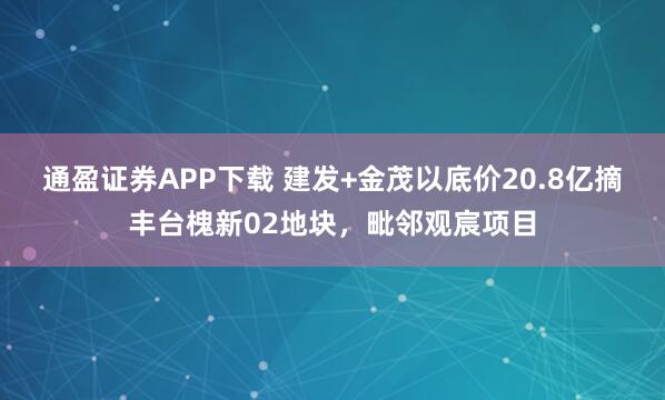 通盈证券APP下载 建发+金茂以底价20.8亿摘丰台槐新02地块,毗邻观宸项目