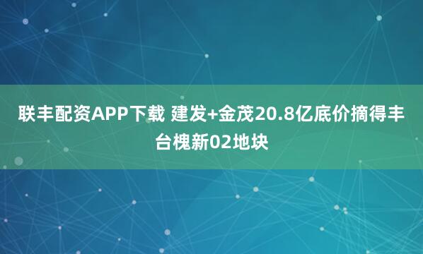 联丰配资APP下载 建发+金茂20.8亿底价摘得丰台槐新02地块