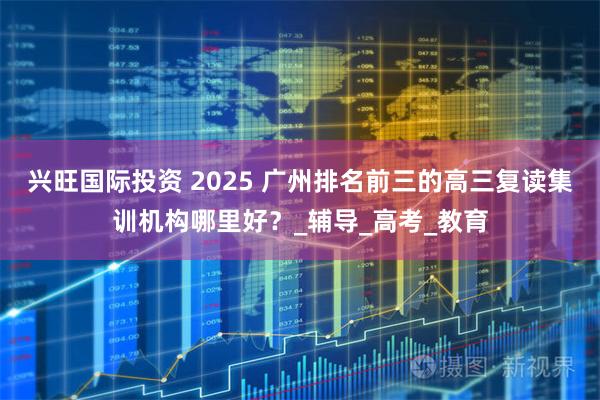 兴旺国际投资 2025 广州排名前三的高三复读集训机构哪里好？_辅导_高考_教育