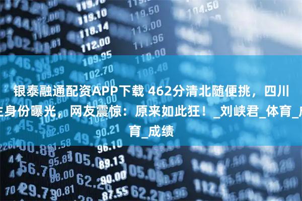 银泰融通配资APP下载 462分清北随便挑，四川女生身份曝光，网友震惊：原来如此狂！_刘峡君_体育_成绩