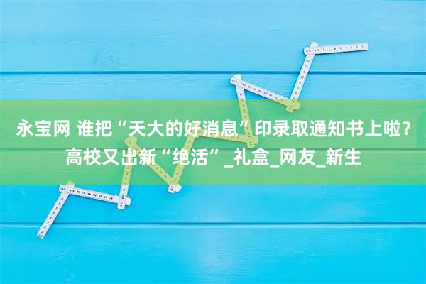 永宝网 谁把“天大的好消息”印录取通知书上啦？高校又出新“绝活”_礼盒_网友_新生