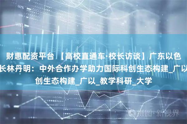 财惠配资平台 【高校直通车·校长访谈】广东以色列理工学院副校长林丹明：中外合作办学助力国际科创生态构建_广以_教学科研_大学