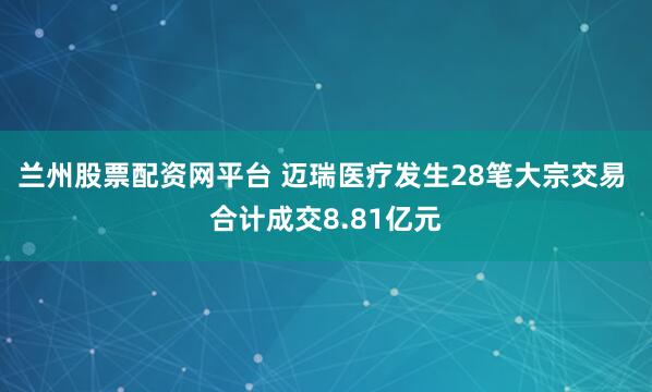 兰州股票配资网平台 迈瑞医疗发生28笔大宗交易 合计成交8.81亿元
