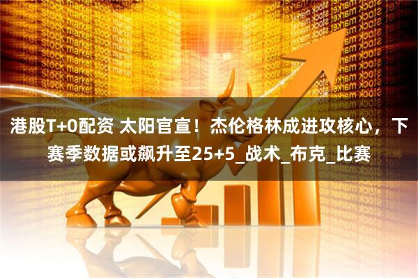 港股T+0配资 太阳官宣!杰伦格林成进攻核心,下赛季数据或飙升至25+5_战术_布克_比赛