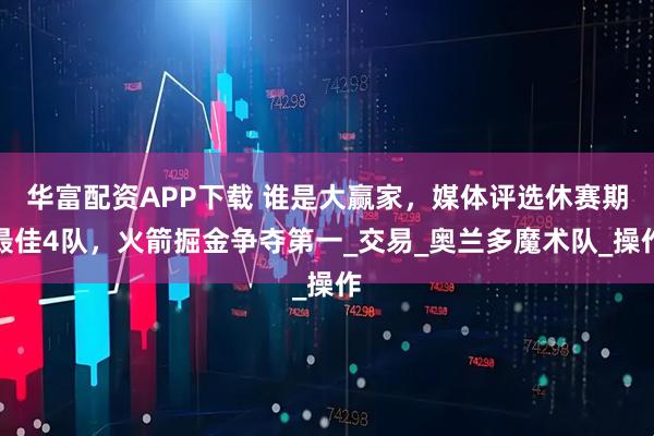 华富配资APP下载 谁是大赢家，媒体评选休赛期最佳4队，火箭掘金争夺第一_交易_奥兰多魔术队_操作