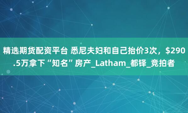 精选期货配资平台 悉尼夫妇和自己抬价3次，$290.5万拿下“知名”房产_Latham_都铎_竞拍者