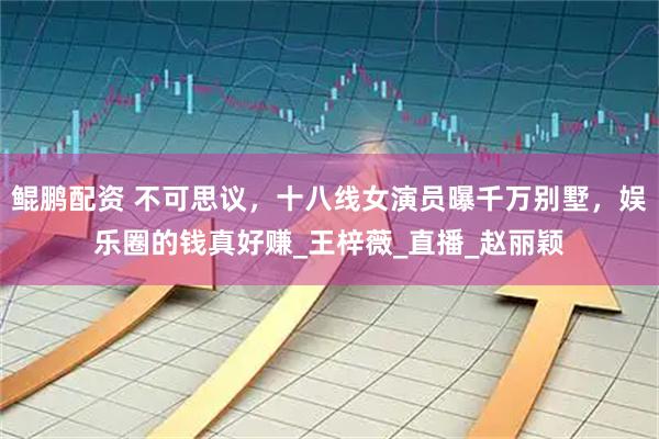 鲲鹏配资 不可思议，十八线女演员曝千万别墅，娱乐圈的钱真好赚_王梓薇_直播_赵丽颖