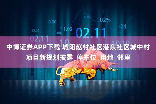 中博证券APP下载 城阳赵村社区港东社区城中村项目新规划披露_停车位_用地_邻里