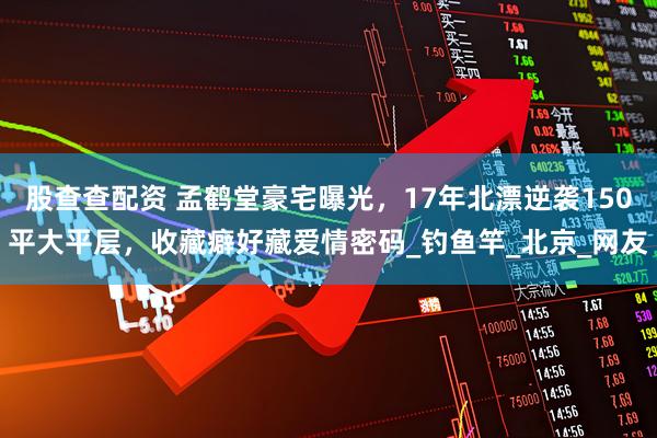 股查查配资 孟鹤堂豪宅曝光，17年北漂逆袭150平大平层，收藏癖好藏爱情密码_钓鱼竿_北京_网友