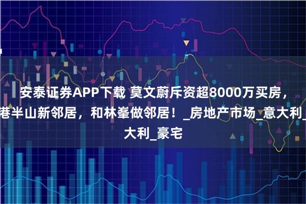 安泰证券APP下载 莫文蔚斥资超8000万买房，成香港半山新邻居，和林峯做邻居！_房地产市场_意大利_豪宅