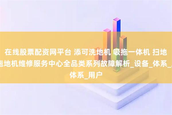 在线股票配资网平台 添可洗地机 吸拖一体机 扫地机 拖地机维修服务中心全品类系列故障解析_设备_体系_用户