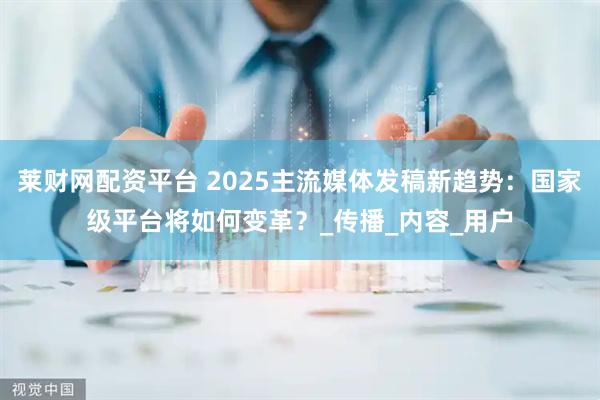 莱财网配资平台 2025主流媒体发稿新趋势：国家级平台将如何变革？_传播_内容_用户
