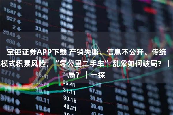 宝钜证券APP下载 产销失衡、信息不公开、传统售车模式积累风险，“零公里二手车” 乱象如何破局？｜一探