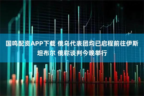 国鸣配资APP下载 俄乌代表团均已启程前往伊斯坦布尔 俄称谈判今晚举行