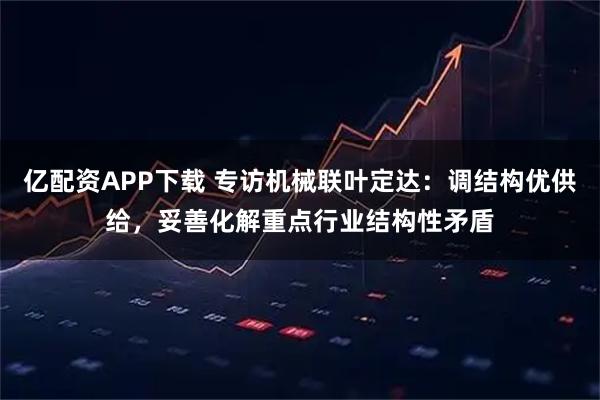 亿配资APP下载 专访机械联叶定达：调结构优供给，妥善化解重点行业结构性矛盾