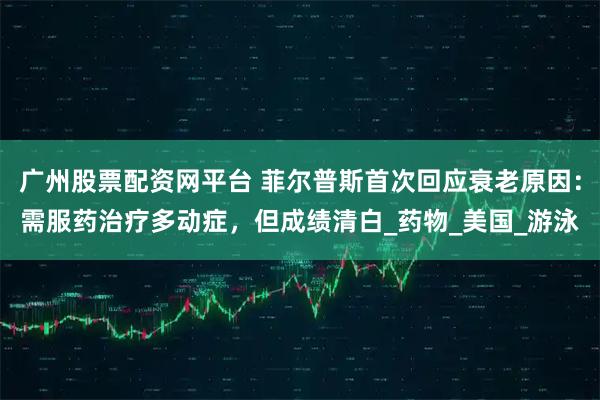 广州股票配资网平台 菲尔普斯首次回应衰老原因：需服药治疗多动症，但成绩清白_药物_美国_游泳