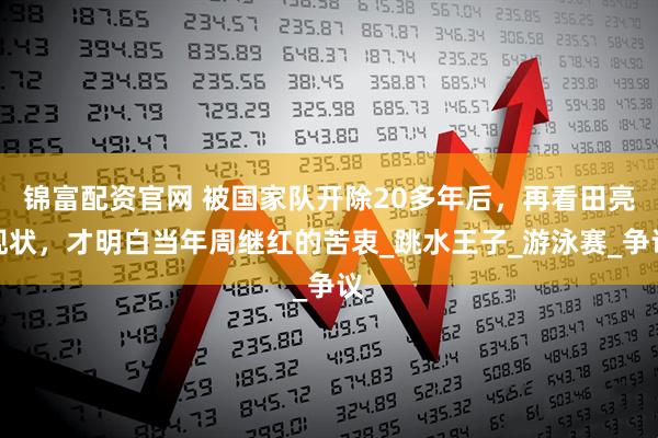 锦富配资官网 被国家队开除20多年后，再看田亮现状，才明白当年周继红的苦衷_跳水王子_游泳赛_争议
