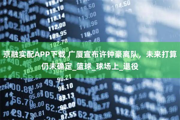 京融实配APP下载 广厦宣布许钟豪离队，未来打算仍未确定_篮球_球场上_退役