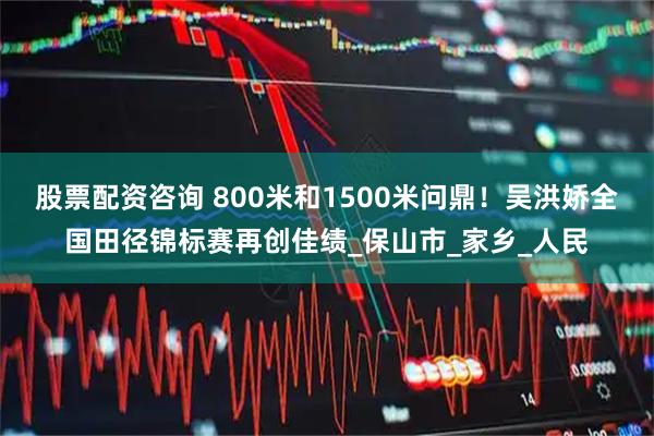 股票配资咨询 800米和1500米问鼎！吴洪娇全国田径锦标赛再创佳绩_保山市_家乡_人民