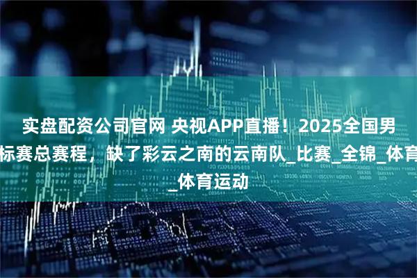 实盘配资公司官网 央视APP直播！2025全国男排锦标赛总赛程，缺了彩云之南的云南队_比赛_全锦_体育运动