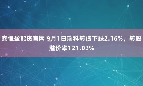 鑫恒盈配资官网 9月1日瑞科转债下跌2.16%，转股溢价率121.03%