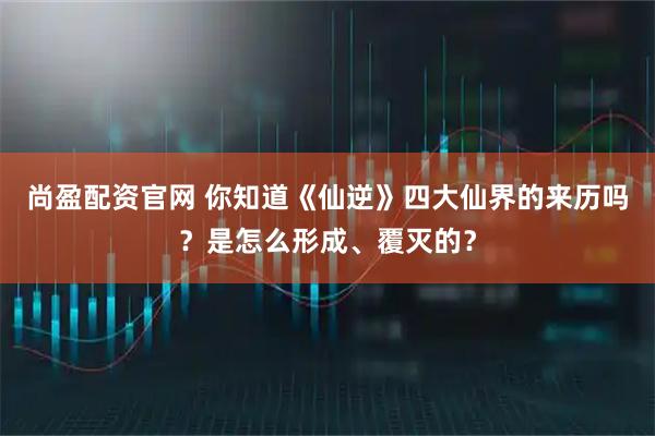 尚盈配资官网 你知道《仙逆》四大仙界的来历吗？是怎么形成、覆灭的？