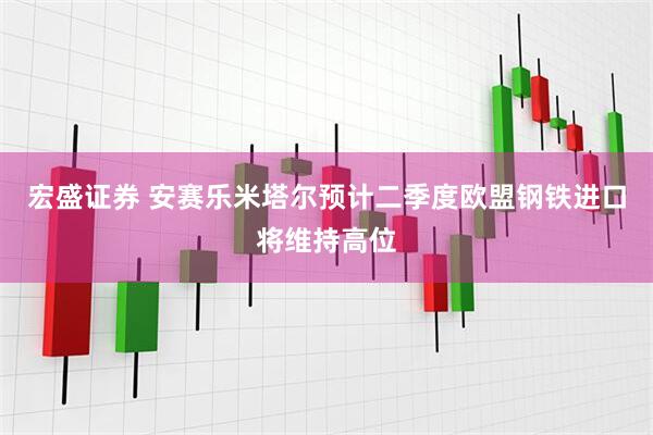 宏盛证券 安赛乐米塔尔预计二季度欧盟钢铁进口将维持高位